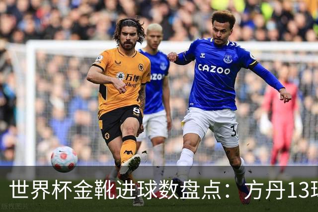 世界杯金靴进球数盘点：方丹13球、大罗8球，为什么有人5球就能拿？