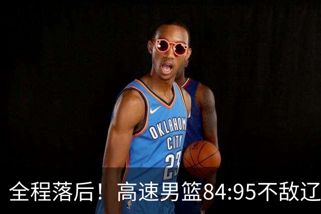 全程落后！高速男篮84:95不敌辽宁，遭遇开门黑