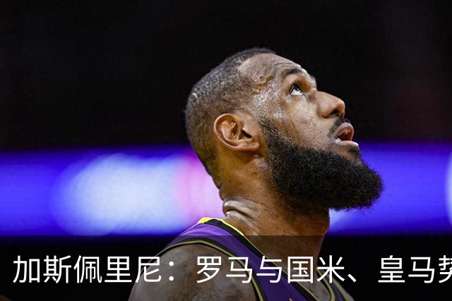 加斯佩里尼：罗马与国米、皇马势均力敌