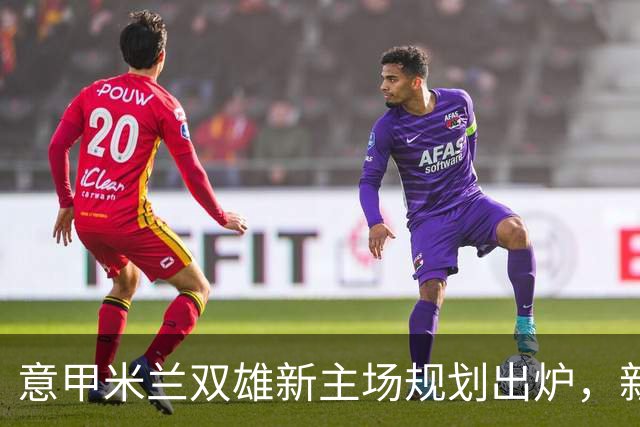 意甲米兰双雄新主场规划出炉，新球场2031-32赛季启用
