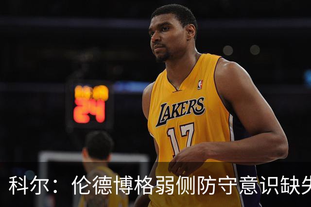 科尔：伦德博格弱侧防守意识缺失，他本该是最佳护筐手