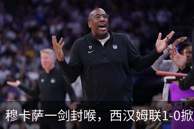 穆卡萨一剑封喉，西汉姆联1-0掀翻领头羊，迎来2连胜，逼近榜首