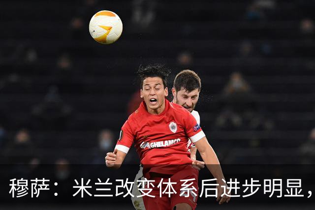 穆萨：米兰改变体系后进步明显，如今他们务实、存在感很强