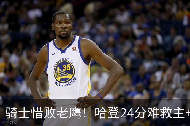 骑士惜败老鹰！哈登24分难救主+首发4人低迷，阿特金森难辞其咎