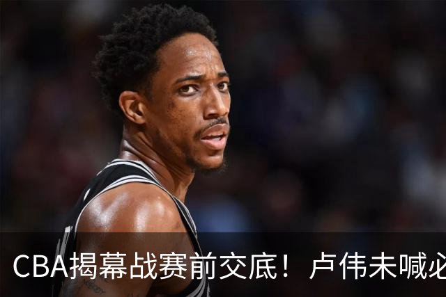 CBA揭幕战赛前交底！卢伟未喊必赢，顾全坦言学习，贺希宁表态挺强硬
